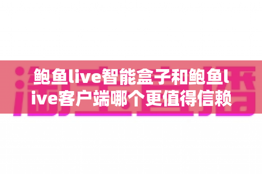 鲍鱼live智能盒子和鲍鱼live客户端哪个更值得信赖？深度对比与安全选择全指南