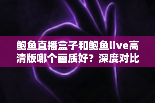 鲍鱼直播盒子和鲍鱼live高清版哪个画质好？深度对比帮你选对不选贵