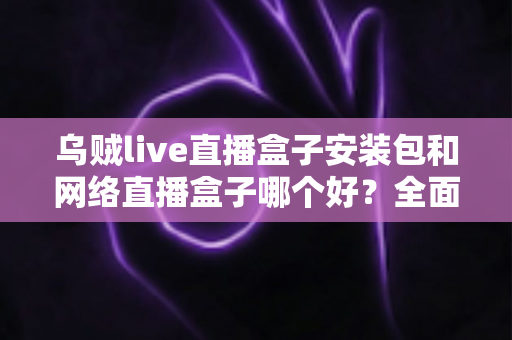 乌贼live直播盒子安装包和网络直播盒子哪个好？全面对比解析助你选出最佳观影方案