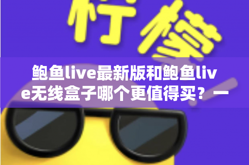 鲍鱼live最新版和鲍鱼live无线盒子哪个更值得买?一篇看懂差异、避坑又省钱的深度选购指南 鲍鱼live最新版和鲍鱼live无线盒子哪个更值得买?一篇看懂差异、避坑又省钱的深度选购指南