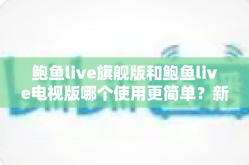 鲍鱼live旗舰版和鲍鱼live电视版哪个使用更简单?新手快速上手全解析 鲍鱼live旗舰版和鲍鱼live电视版哪个使用更简单?新手快速上手全解析