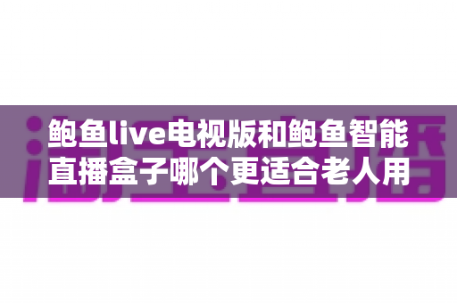 鲍鱼live电视版和鲍鱼智能直播盒子哪个更适合老人用？——子女必读的老年友好直播观看方案深度对比