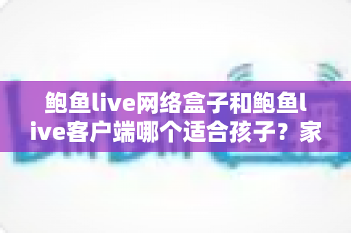 鲍鱼live网络盒子和鲍鱼live客户端哪个适合孩子?家长必看的全面对比与选择指南 鲍鱼live网络盒子和鲍鱼live客户端哪个适合孩子?家长必看的全面对比与选择指南