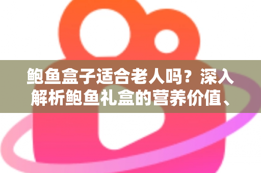 鲍鱼盒子适合老人吗？深入解析鲍鱼礼盒的营养价值、适宜人群与选购技巧