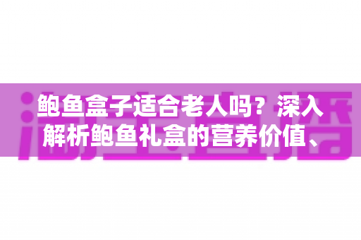 鲍鱼盒子适合老人吗？深入解析鲍鱼礼盒的营养价值、适宜人群与选购技巧