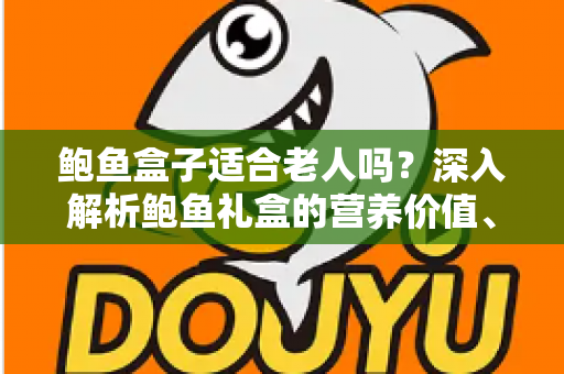 鲍鱼盒子适合老人吗？深入解析鲍鱼礼盒的营养价值、适宜人群与选购技巧