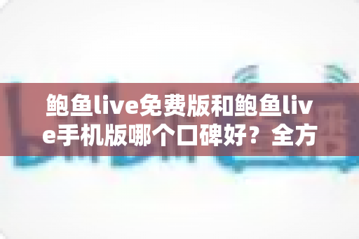 鲍鱼live免费版和鲍鱼live手机版哪个口碑好？全方位深度对比分析与选择指南