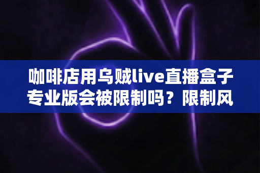 咖啡店用乌贼live直播盒子专业版会被限制吗?限制风险与合规直播全解析 咖啡店用乌贼live直播盒子专业版会被限制吗?限制风险与合规直播全解析