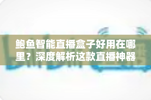 鲍鱼智能直播盒子好用在哪里?深度解析这款直播神器的核心优势与真实体验 鲍鱼智能直播盒子好用在哪里?深度解析这款直播神器的核心优势与真实体验