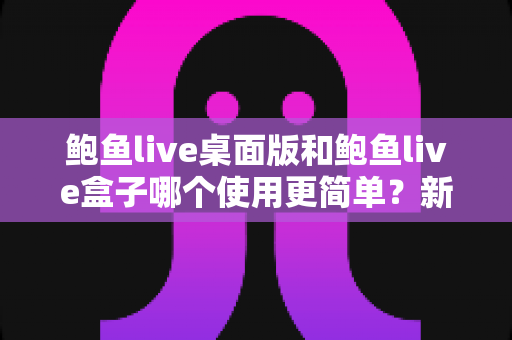 鲍鱼live桌面版和鲍鱼live盒子哪个使用更简单？新手也能秒懂的使用体验全解析