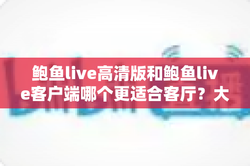 鲍鱼live高清版和鲍鱼live客户端哪个更适合客厅?大屏观影完整选购指南 鲍鱼live高清版和鲍鱼live客户端哪个更适合客厅?大屏观影完整选购指南