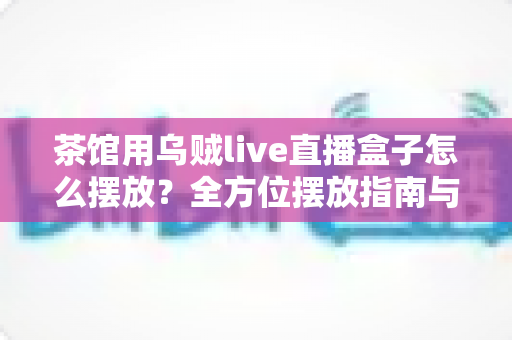 茶馆用乌贼live直播盒子怎么摆放?全方位摆放指南与实操技巧大公开 茶馆用乌贼live直播盒子怎么摆放?全方位摆放指南与实操技巧大公开