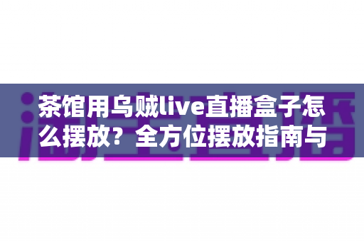 茶馆用乌贼live直播盒子怎么摆放？全方位摆放指南与实操技巧大公开