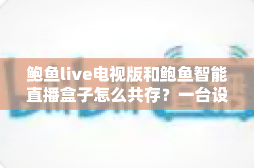 鲍鱼live电视版和鲍鱼智能直播盒子怎么共存？一台设备双应用安装与管理全攻略