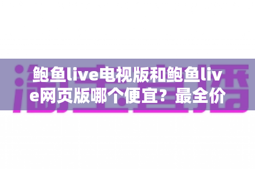 鲍鱼live电视版和鲍鱼live网页版哪个便宜?最全价格对比与省钱指南 鲍鱼live电视版和鲍鱼live网页版哪个便宜?最全价格对比与省钱指南