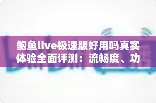 鲍鱼live极速版好用吗真实体验全面评测：流畅度、功能与安全性一文讲透