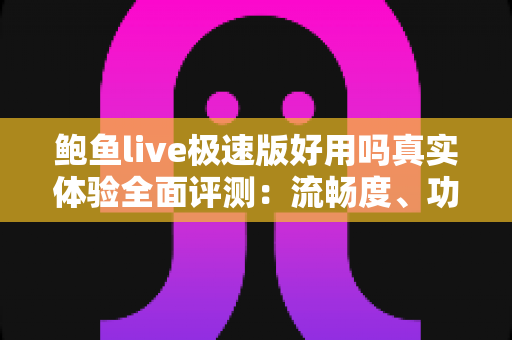 鲍鱼live极速版好用吗真实体验全面评测：流畅度、功能与安全性一文讲透