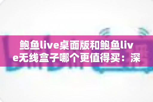 鲍鱼live桌面版和鲍鱼live无线盒子哪个更值得买：深度对比分析与实用选购指南