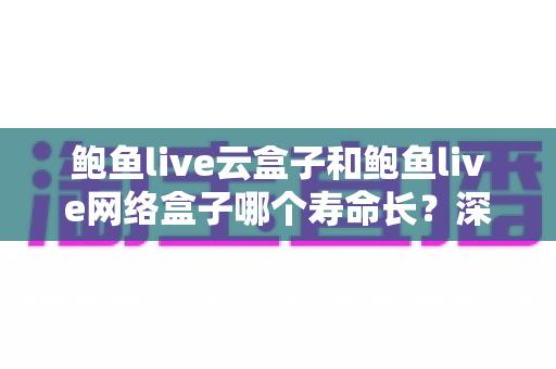 鲍鱼live云盒子和鲍鱼live网络盒子哪个寿命长？深度解析影响盒子使用寿命的关键因素