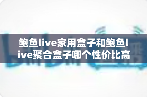 鲍鱼live家用盒子和鲍鱼live聚合盒子哪个性价比高？2025年最全选购对比指南