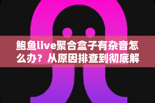 鲍鱼live聚合盒子有杂音怎么办？从原因排查到彻底解决的完整指南