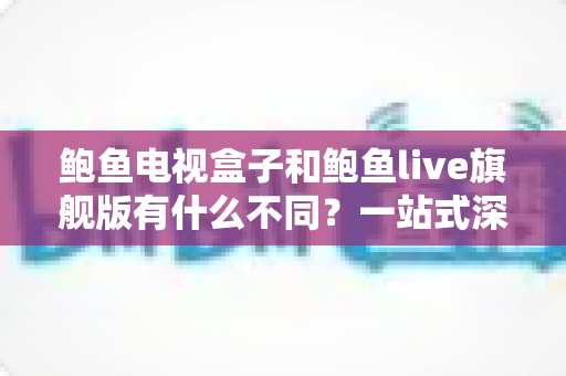 鲍鱼电视盒子和鲍鱼live旗舰版有什么不同?一站式深度对比与选购全指南 鲍鱼电视盒子和鲍鱼live旗舰版有什么不同?一站式深度对比与选购全指南