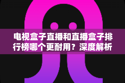 电视盒子直播和直播盒子排行榜哪个更耐用?深度解析助您选对不选贵 电视盒子直播和直播盒子排行榜哪个更耐用?深度解析助您选对不选贵