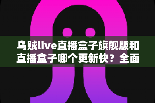 乌贼live直播盒子旗舰版和直播盒子哪个更新快？全面对比解析与实用选择指南