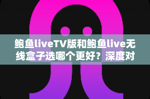 鲍鱼liveTV版和鲍鱼live无线盒子选哪个更好？深度对比与选购指南全解析