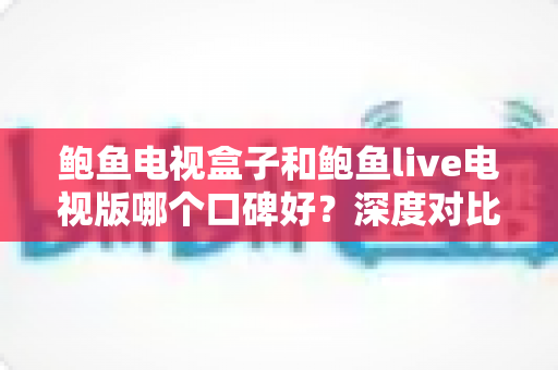 鲍鱼电视盒子和鲍鱼live电视版哪个口碑好？深度对比测评帮你选对不踩坑