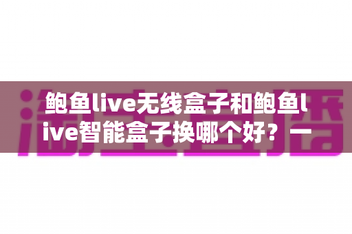 鲍鱼live无线盒子和鲍鱼live智能盒子换哪个好？一份看懂差异、秒做决定的选购全攻略