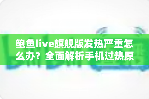 鲍鱼live旗舰版发热严重怎么办?全面解析手机过热原因与实用降温优化指南 鲍鱼live旗舰版发热严重怎么办?全面解析手机过热原因与实用降温优化指南