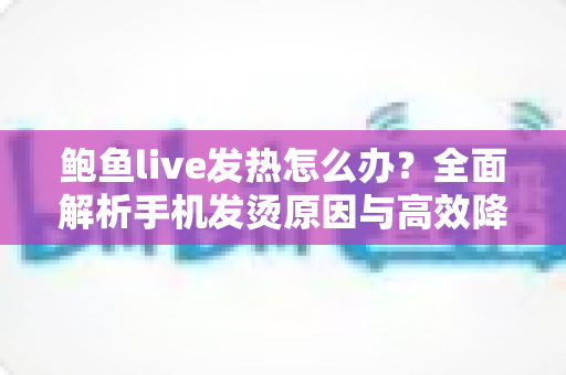 鲍鱼live发热怎么办?全面解析手机发烫原因与高效降温实用指南 鲍鱼live发热怎么办?全面解析手机发烫原因与高效降温实用指南