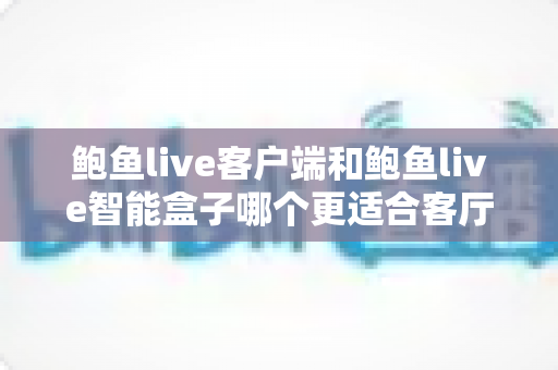 鲍鱼live客户端和鲍鱼live智能盒子哪个更适合客厅?2024最全客厅影音方案对比指南 鲍鱼live客户端和鲍鱼live智能盒子哪个更适合客厅?2024最全客厅影音方案对比指南