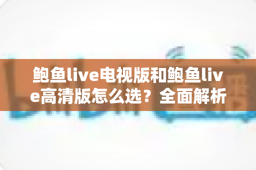 鲍鱼live电视版和鲍鱼live高清版怎么选?全面解析版本差异与实用选购指南 鲍鱼live电视版和鲍鱼live高清版怎么选?全面解析版本差异与实用选购指南
