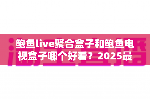 鲍鱼live聚合盒子和鲍鱼电视盒子哪个好看？2025最新深度对比评测，帮你选对家庭观影神器