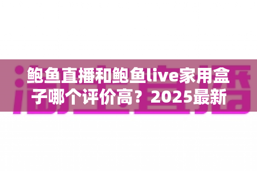 鲍鱼直播和鲍鱼live家用盒子哪个评价高?2025最新深度对比评测与选购指南 鲍鱼直播和鲍鱼live家用盒子哪个评价高?2025最新深度对比评测与选购指南