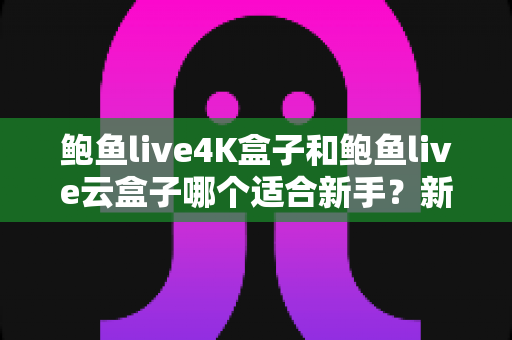 鲍鱼live4K盒子和鲍鱼live云盒子哪个适合新手？新手选购指南与全面对比解析