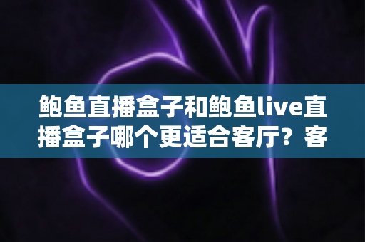鲍鱼直播盒子和鲍鱼live直播盒子哪个更适合客厅？客厅影音盒子选购全指南