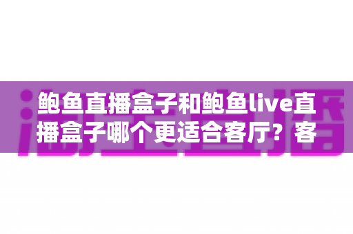 鲍鱼直播盒子和鲍鱼live直播盒子哪个更适合客厅？客厅影音盒子选购全指南