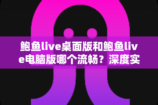 鲍鱼live桌面版和鲍鱼live电脑版哪个流畅?深度实测对比与流畅度优化全指南 鲍鱼live桌面版和鲍鱼live电脑版哪个流畅?深度实测对比与流畅度优化全指南
