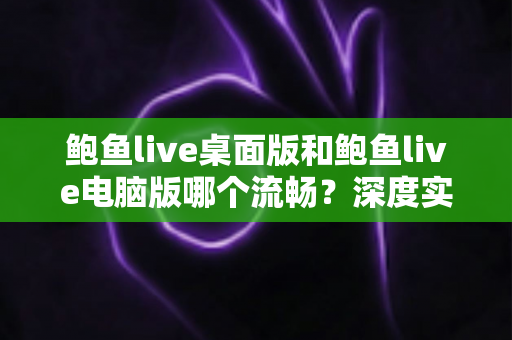 鲍鱼live桌面版和鲍鱼live电脑版哪个流畅?深度实测对比与流畅度优化全指南 鲍鱼live桌面版和鲍鱼live电脑版哪个流畅?深度实测对比与流畅度优化全指南