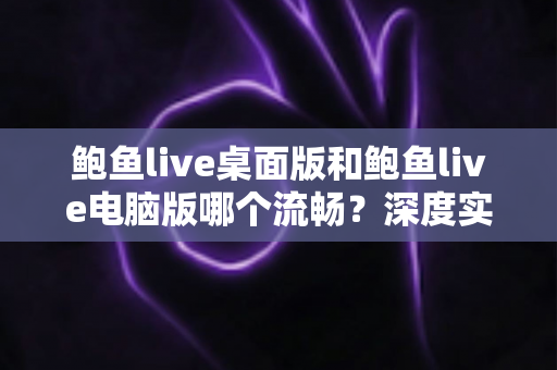 鲍鱼live桌面版和鲍鱼live电脑版哪个流畅?深度实测对比与流畅度优化全指南 鲍鱼live桌面版和鲍鱼live电脑版哪个流畅?深度实测对比与流畅度优化全指南