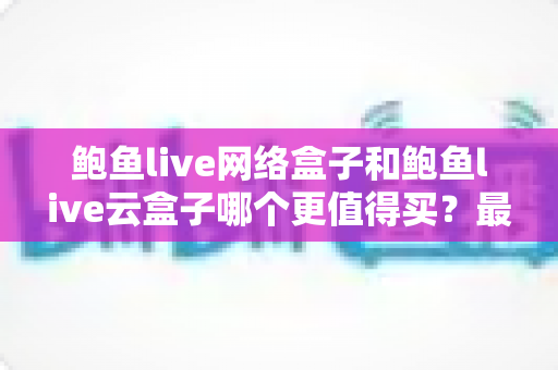 鲍鱼live网络盒子和鲍鱼live云盒子哪个更值得买?最全深度对比帮你选对不选贵 鲍鱼live网络盒子和鲍鱼live云盒子哪个更值得买?最全深度对比帮你选对不选贵