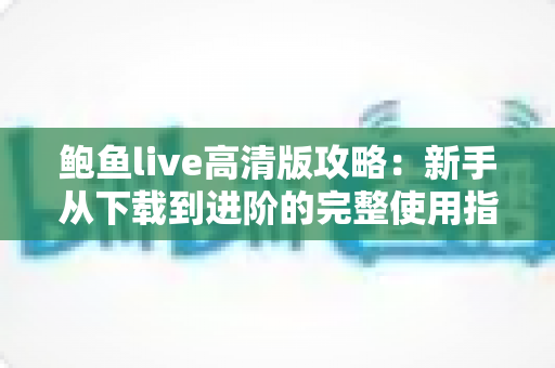 鲍鱼live高清版攻略:新手从下载到进阶的完整使用指南 鲍鱼live高清版攻略:新手从下载到进阶的完整使用指南