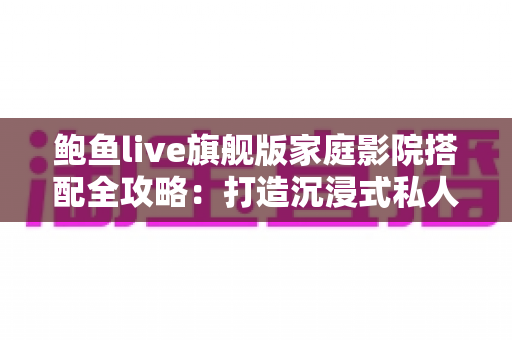 鲍鱼live旗舰版家庭影院搭配全攻略:打造沉浸式私人观影空间的专业指南 鲍鱼live旗舰版家庭影院搭配全攻略:打造沉浸式私人观影空间的专业指南