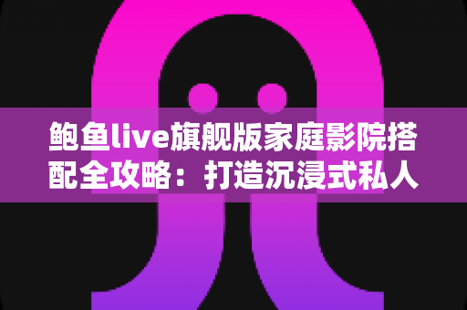 鲍鱼live旗舰版家庭影院搭配全攻略:打造沉浸式私人观影空间的专业指南 鲍鱼live旗舰版家庭影院搭配全攻略:打造沉浸式私人观影空间的专业指南