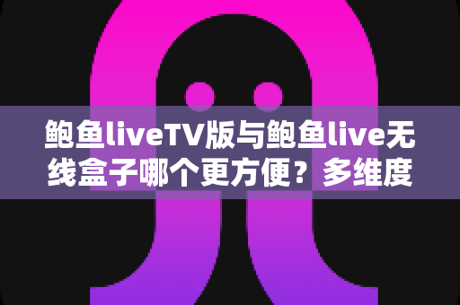 鲍鱼liveTV版与鲍鱼live无线盒子哪个更方便？多维度深度对比帮你选对方案