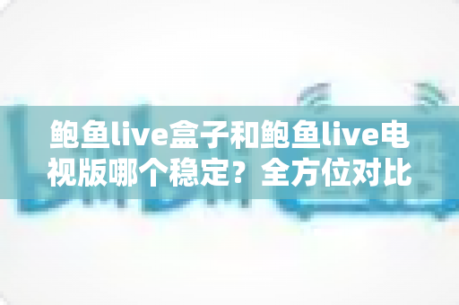 鲍鱼live盒子和鲍鱼live电视版哪个稳定？全方位对比分析与实用选购指南