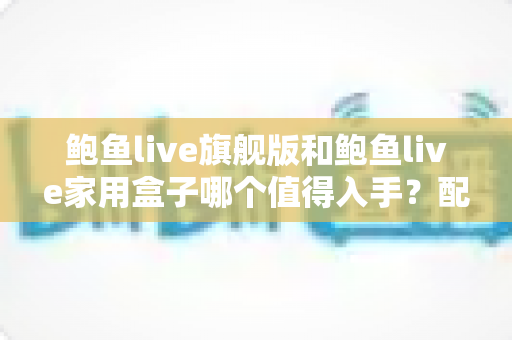鲍鱼live旗舰版和鲍鱼live家用盒子哪个值得入手？配置、体验、性价比全维度深度对比与选购指南